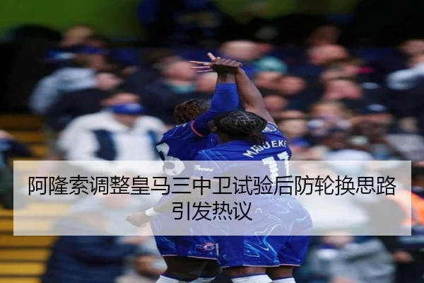 阿隆索调整皇马三中卫试验后防轮换思路引发热议
