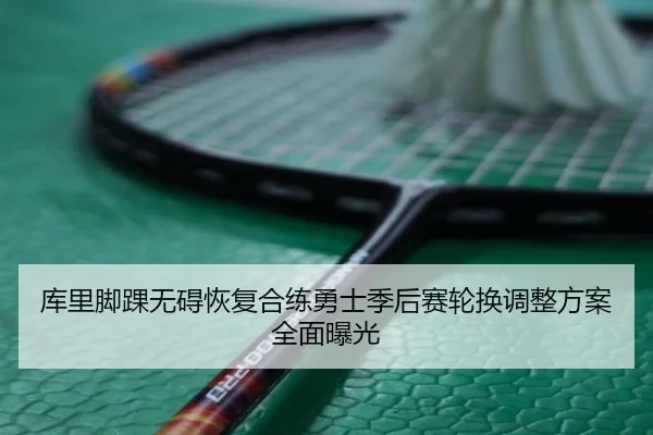 库里脚踝无碍恢复合练勇士季后赛轮换调整方案全面曝光