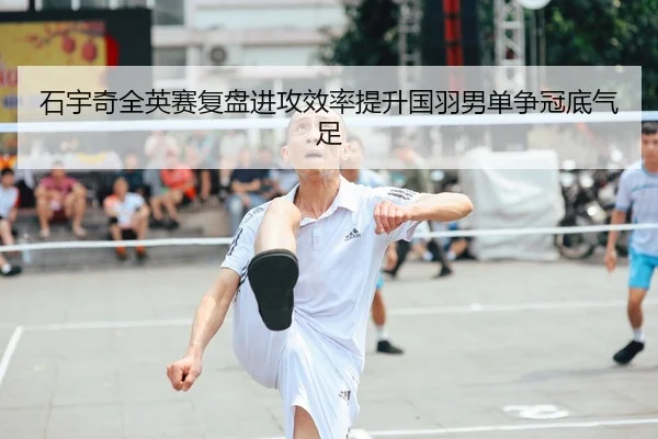 石宇奇全英赛复盘进攻效率提升国羽男单争冠底气足